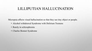 LILLIPUTIAN HALLUCINATION
Micropsia affects visual hallucination so that they see tiny object or people.
• Alcohol withdrawal Syndrome with Delirium Tremens
• Rarely in schizophrenia
• Charles Bonnet Syndrome
 