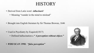 HISTORY
• Derived from Latin word /allucinari/
• Meaning “wander in the mind to mislead”
• Brought into English literature by Sir Thomas Browne, 1646
• Used in Psychiatry by Esquirol(1817)
• Defined hallucination a “ A perception without object.”
• WHO SCAN 1998: “false perception”
 