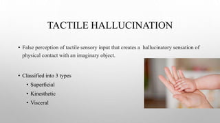 TACTILE HALLUCINATION
• False perception of tactile sensory input that creates a hallucinatory sensation of
physical contact with an imaginary object.
• Classified into 3 types
• Superficial
• Kinesthetic
• Visceral
 