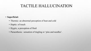 TACTILE HALLUCINATION
• Superficial:
• Thermic: an abnormal perception of heat and cold
• Haptic: of touch
• Hygric, a perception of fluid
• Paraesthesia : sensation of tingling or ‘pins and needles’.
 