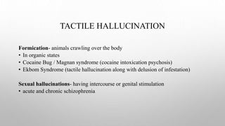 TACTILE HALLUCINATION
Formication- animals crawling over the body
• In organic states
• Cocaine Bug / Magnan syndrome (cocaine intoxication psychosis)
• Ekbom Syndrome (tactile hallucination along with delusion of infestation)
Sexual hallucinations- having intercourse or genital stimulation
• acute and chronic schizophrenia
 