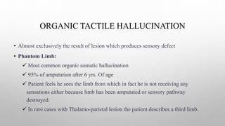 ORGANIC TACTILE HALLUCINATION
• Almost exclusively the result of lesion which produces sensory defect
• Phantom Limb:
 Most common organic somatic hallucination
 95% of amputation after 6 yrs. Of age
 Patient feels he sees the limb from which in fact he is not receiving any
sensations either because limb has been amputated or sensory pathway
destroyed.
 In rare cases with Thalamo-parietal lesion the patient describes a third limb.
 