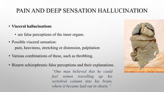 PAIN AND DEEP SENSATION HALLUCINATION
• Visceral hallucinations
• are false perceptions of the inner organs.
• Possible visceral sensation:
pain, heaviness, stretching or distension, palpitation
• Various combinations of these, such as throbbing.
• Bizarre schizophrenic false perceptions and their explanations.
“One man believed that he could
feel semen travelling up his
vertebral column into his brain,
where it became laid out in sheets.”
 