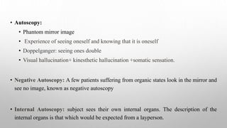 • Autoscopy:
• Phantom mirror image
• Experience of seeing oneself and knowing that it is oneself
• Doppelganger: seeing ones double
• Visual hallucination+ kinesthetic hallucination +somatic sensation.
• Negative Autoscopy: A few patients suffering from organic states look in the mirror and
see no image, known as negative autoscopy
• Internal Autoscopy: subject sees their own internal organs. The description of the
internal organs is that which would be expected from a layperson.
 