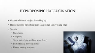 HYPNOPOMPIC HALLUCINATION
• Occurs when the subject is waking up
• Hallucinations persisting from sleep when the eyes are open
• Seen in :
• Narcolepsy
• Cataplexy
• Toxic states (glue sniffing, acute fever)
• Post infective depressive state
• Phobic anxiety neuroses
 