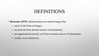 DEFINITIONS
• Horowitz (1975): Hallucinations are mental images that
• occur in the form of images,
• are derived from internal sources of information,
• are appraised incorrectly as if from external sources of information,
• usually occur intrusively.
 