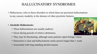 HALLUCINATORY SYNDROMES
• Hallucinosis, refer to those disorders in which there are persistent hallucinations
in any sensory modality in the absence of other psychotic features.
• Alcoholic Hallucinosis:
• These hallucinations are usually auditory
• Occur during periods of relative abstinence.
• They may be threatening, although some patients report benign voices.
• Sensorium is clear and hallucinations rarely persist longer than 1 week
• Associated with long-standing alcohol misuse
 