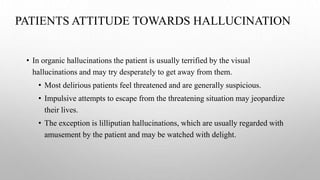 PATIENTS ATTITUDE TOWARDS HALLUCINATION
• In organic hallucinations the patient is usually terrified by the visual
hallucinations and may try desperately to get away from them.
• Most delirious patients feel threatened and are generally suspicious.
• Impulsive attempts to escape from the threatening situation may jeopardize
their lives.
• The exception is lilliputian hallucinations, which are usually regarded with
amusement by the patient and may be watched with delight.
 