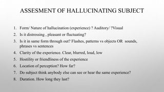 ASSESMENT OF HALLUCINATING SUBJECT
1. Form/ Nature of hallucination (experience) ? Auditory/ ?Visual
2. Is it distressing , pleasant or fluctuating?
3. Is it in same form through out? Flashes, patterns vs objects OR sounds,
phrases vs sentences
4. Clarity of the experience. Clear, blurred, loud, low
5. Hostility or friendliness of the experience
6. Location of perception? How far?
7. Do subject think anybody else can see or hear the same experience?
8. Duration. How long they last?
 
