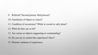 9. Referral? Second person/ third person?
10. Familiarity of object or voices?
11. Condition of occurrence? While in crowd or only alone?
12. What do they say or do?
13. Are voices or objects suggesting or commanding?
14. Do you try to control the experience? How?
15. Diurnal variation of experience.
 
