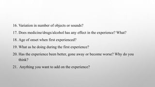 16. Variation in number of objects or sounds?
17. Does medicine/drugs/alcohol has any effect in the experience? What?
18. Age of onset when first experienced?
19. What as he doing during the first experience?
20. Has the experience been better, gone away or become worse? Why do you
think?
21. Anything you want to add on the experience?
 