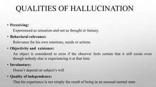 QUALITIES OF HALLUCINATION
• Perceiving:
Experienced as sensation and not as thought or fantasy.
• Behavioral relevance:
Relevance for his own emotions, needs or actions
• Objectivity and existence:
An object is considered to exist if the observer feels certain that it still exists even
though nobody else is experiencing it at that time
• Involuntary:
Doesn’t depend on subject’s will
• Quality of independence:
That his experience is not simply the result of being in an unusual mental state
 
