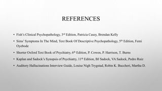 REFERENCES
• Fish’s Clinical Psychopathology, 3rd Edition, Patricia Casey, Brendan Kelly
• Sims’ Symptoms In The Mind, Text Book Of Descriptive Psychopathology, 5th Edition, Femi
Oyebode
• Shorter Oxford Text Book of Psychiatry, 6th Edition, P. Cowen, P. Harrison, T. Burns
• Kaplan and Sadock’s Synopsis of Psychiatry, 11th Edition, BJ Sadock, VA Sadock, Pedro Ruiz
• Auditory Hallucinations Interview Guide, Louise Nigh Trygstad, Robin K. Buccheri, Martha D.
 