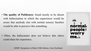 • The quality of Publicness: found mostly to be absent
with hallucination in which the experiencer would be
aware that anybody else with normal sensory faculties
would be able to perceive this something.
• Often, the hallucinator does not believe that others
could share his experience.
(SIMS’ Symptoms in Mind, Fifth Edition, Femi Oyebode)
 