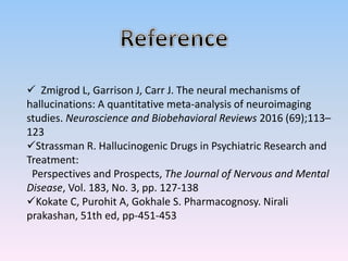  Zmigrod L, Garrison J, Carr J. The neural mechanisms of
hallucinations: A quantitative meta-analysis of neuroimaging
studies. Neuroscience and Biobehavioral Reviews 2016 (69);113–
123
Strassman R. Hallucinogenic Drugs in Psychiatric Research and
Treatment:
Perspectives and Prospects, The Journal of Nervous and Mental
Disease, Vol. 183, No. 3, pp. 127-138
Kokate C, Purohit A, Gokhale S. Pharmacognosy. Nirali
prakashan, 51th ed, pp-451-453
 