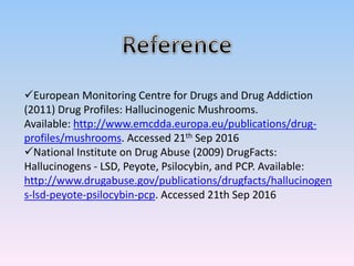 European Monitoring Centre for Drugs and Drug Addiction
(2011) Drug Profiles: Hallucinogenic Mushrooms.
Available: http://www.emcdda.europa.eu/publications/drug-
profiles/mushrooms. Accessed 21th Sep 2016
National Institute on Drug Abuse (2009) DrugFacts:
Hallucinogens - LSD, Peyote, Psilocybin, and PCP. Available:
http://www.drugabuse.gov/publications/drugfacts/hallucinogen
s-lsd-peyote-psilocybin-pcp. Accessed 21th Sep 2016
 