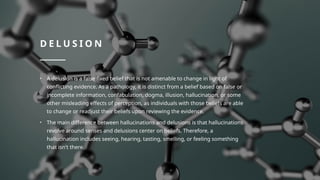 D E L U S I O N
• A delusion is a false fixed belief that is not amenable to change in light of
conflicting evidence. As a pathology, it is distinct from a belief based on false or
incomplete information, confabulation, dogma, illusion, hallucination, or some
other misleading effects of perception, as individuals with those beliefs are able
to change or readjust their beliefs upon reviewing the evidence.
• The main difference between hallucinations and delusions is that hallucinations
revolve around senses and delusions center on beliefs. Therefore, a
hallucination includes seeing, hearing, tasting, smelling, or feeling something
that isn't there.
 