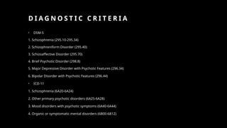 D I A G N O S T I C C R I T E R I A
• DSM-5
1. Schizophrenia (295.10-295.34)
2. Schizophreniform Disorder (295.40)
3. Schizoaffective Disorder (295.70)
4. Brief Psychotic Disorder (298.8)
5. Major Depressive Disorder with Psychotic Features (296.34)
6. Bipolar Disorder with Psychotic Features (296.44)
• ICD-11
1. Schizophrenia (6A20-6A24)
2. Other primary psychotic disorders (6A25-6A28)
3. Mood disorders with psychotic symptoms (6A40-6A44)
4. Organic or symptomatic mental disorders (6B00-6B1Z)
 
