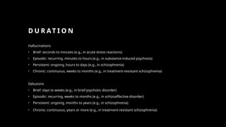 D U R AT I O N
Hallucinations
• Brief: seconds to minutes (e.g., in acute stress reactions)
• Episodic: recurring, minutes to hours (e.g., in substance-induced psychosis)
• Persistent: ongoing, hours to days (e.g., in schizophrenia)
• Chronic: continuous, weeks to months (e.g., in treatment-resistant schizophrenia)
Delusions
• Brief: days to weeks (e.g., in brief psychotic disorder)
• Episodic: recurring, weeks to months (e.g., in schizoaffective disorder)
• Persistent: ongoing, months to years (e.g., in schizophrenia)
• Chronic: continuous, years or more (e.g., in treatment-resistant schizophrenia)
 