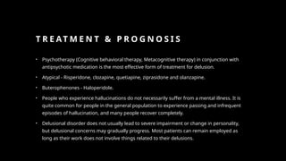 T R E AT M E N T & P R O G N O S I S
• Psychotherapy (Cognitive behavioral therapy, Metacognitive therapy) in conjunction with
antipsychotic medication is the most effective form of treatment for delusion.
• Atypical - Risperidone, clozapine, quetiapine, ziprasidone and olanzapine.
• Buterophenones - Haloperidole.
• People who experience hallucinations do not necessarily suffer from a mental illness. It is
quite common for people in the general population to experience passing and infrequent
episodes of hallucination, and many people recover completely.
• Delusional disorder does not usually lead to severe impairment or change in personality,
but delusional concerns may gradually progress. Most patients can remain employed as
long as their work does not involve things related to their delusions.
 