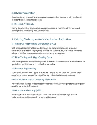 3.3 Overgeneralization
Models attempt to provide an answer even when they are uncertain, leading to
confident but incorrect responses.
3.4 Prompt Ambiguity
Poorly structured or ambiguous prompts can cause models to infer incorrect
assumptions, increasing hallucination risk.
4. Existing Techniques for Hallucination Reduction
4.1 Retrieval-Augmented Generation (RAG)
RAG integrates external knowledge bases or documents during response
generation. Instead of relying only on internal parameters, the model retrieves
relevant, verified information before generating an answer.
4.2 Fine-Tuning with High-Quality Data
Fine-tuning models on domain-specific, curated datasets reduces hallucinations in
specialized applications such as healthcare or law.
4.3 Prompt Engineering
Explicit instructions like “If you are unsure, say you do not know” or “Answer only
based on provided context” can significantly reduce hallucinated outputs.
4.4 Confidence and Uncertainty Estimation
Models can be trained to estimate confidence scores, allowing systems to flag low-
confidence outputs for review.
4.5 Human-in-the-Loop (HITL)
Involving human reviewers in validation and feedback loops helps correct
hallucinations and improve future model behavior.
 