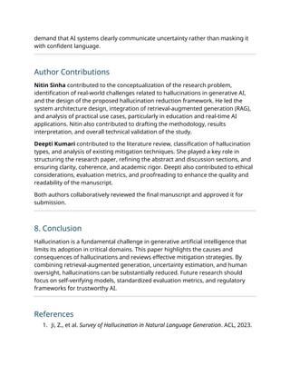 demand that AI systems clearly communicate uncertainty rather than masking it
with confident language.
Author Contributions
Nitin Sinha contributed to the conceptualization of the research problem,
identification of real-world challenges related to hallucinations in generative AI,
and the design of the proposed hallucination reduction framework. He led the
system architecture design, integration of retrieval-augmented generation (RAG),
and analysis of practical use cases, particularly in education and real-time AI
applications. Nitin also contributed to drafting the methodology, results
interpretation, and overall technical validation of the study.
Deepti Kumari contributed to the literature review, classification of hallucination
types, and analysis of existing mitigation techniques. She played a key role in
structuring the research paper, refining the abstract and discussion sections, and
ensuring clarity, coherence, and academic rigor. Deepti also contributed to ethical
considerations, evaluation metrics, and proofreading to enhance the quality and
readability of the manuscript.
Both authors collaboratively reviewed the final manuscript and approved it for
submission.
8. Conclusion
Hallucination is a fundamental challenge in generative artificial intelligence that
limits its adoption in critical domains. This paper highlights the causes and
consequences of hallucinations and reviews effective mitigation strategies. By
combining retrieval-augmented generation, uncertainty estimation, and human
oversight, hallucinations can be substantially reduced. Future research should
focus on self-verifying models, standardized evaluation metrics, and regulatory
frameworks for trustworthy AI.
References
1. Ji, Z., et al. Survey of Hallucination in Natural Language Generation. ACL, 2023.
 