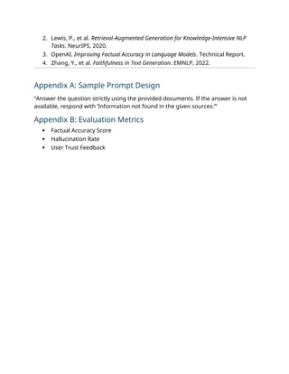 2. Lewis, P., et al. Retrieval-Augmented Generation for Knowledge-Intensive NLP
Tasks. NeurIPS, 2020.
3. OpenAI. Improving Factual Accuracy in Language Models. Technical Report.
4. Zhang, Y., et al. Faithfulness in Text Generation. EMNLP, 2022.
Appendix A: Sample Prompt Design
“Answer the question strictly using the provided documents. If the answer is not
available, respond with ‘Information not found in the given sources.’”
Appendix B: Evaluation Metrics
 Factual Accuracy Score
 Hallucination Rate
 User Trust Feedback
 