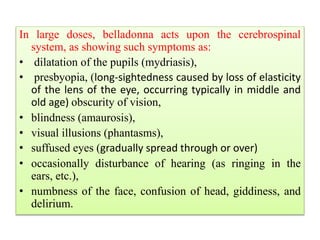 In large doses, belladonna acts upon the cerebrospinal
system, as showing such symptoms as:
• dilatation of the pupils (mydriasis),
• presbyopia, (long-sightedness caused by loss of elasticity
of the lens of the eye, occurring typically in middle and
old age) obscurity of vision,
• blindness (amaurosis),
• visual illusions (phantasms),
• suffused eyes (gradually spread through or over)
• occasionally disturbance of hearing (as ringing in the
ears, etc.),
• numbness of the face, confusion of head, giddiness, and
delirium.
 