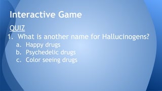 QUIZ
1. What is another name for Hallucinogens?
a. Happy drugs
b. Psychedelic drugs
c. Color seeing drugs
Interactive Game
 