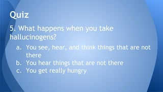 5. What happens when you take
hallucinogens?
a. You see, hear, and think things that are not
there
b. You hear things that are not there
c. You get really hungry
Quiz
 