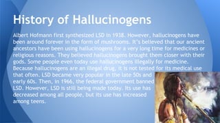 Albert Hofmann first synthesized LSD in 1938. However, hallucinogens have
been around forever in the form of mushrooms. It’s believed that our ancient
ancestors have been using hallucinogens for a very long time for medicines or
religious reasons. They believed hallucinogens brought them closer with their
gods. Some people even today use hallucinogens illegally for medicine.
Because hallucinogens are an illegal drug, it is not tested for its medical use
that often. LSD became very popular in the late 50s and
early 60s. Then, in 1966, the federal government banned
LSD. However, LSD is still being made today. Its use has
decreased among all people, but its use has increased
among teens.
History of Hallucinogens
 