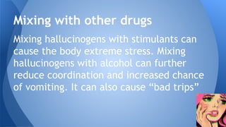 Mixing hallucinogens with stimulants can
cause the body extreme stress. Mixing
hallucinogens with alcohol can further
reduce coordination and increased chance
of vomiting. It can also cause “bad trips”
Mixing with other drugs
 