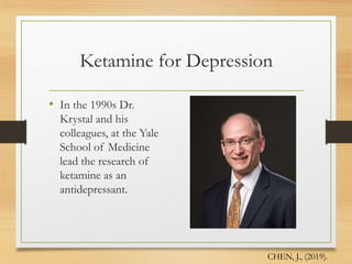 Ketamine for Depression
• In the 1990s Dr.
Krystal and his
colleagues, at the Yale
School of Medicine
lead the research of
ketamine as an
antidepressant.
CHEN, J., (2019).
 