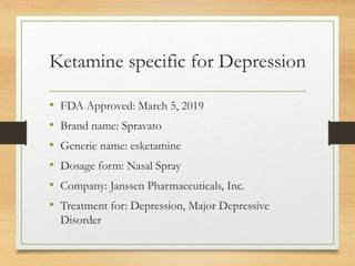 Ketamine specific for Depression
• FDA Approved: March 5, 2019
• Brand name: Spravato
• Generic name: esketamine
• Dosage form: Nasal Spray
• Company: Janssen Pharmaceuticals, Inc.
• Treatment for: Depression, Major Depressive
Disorder
 