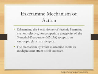 Esketamine Mechanism of
Action
• Esketamine, the S-enantiomer of racemic ketamine,
is a non-selective, noncompetitive antagonist of the
N-methyl-D-aspartate (NMDA) receptor, an
ionotropic glutamate receptor.
• The mechanism by which esketamine exerts its
antidepressant effect is still unknown
https://www.spravato.com/
 