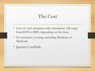 The Cost
• Cost of each treatment with esketamine will range
from $590 to $885, depending on the dose.
• No insurance coverage including Medicare or
Medicaid.
• Janssen CarePath
 
