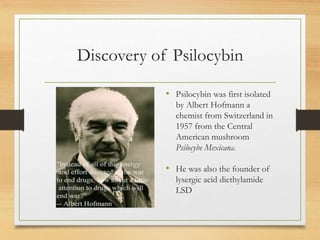 Discovery of Psilocybin
• Psilocybin was first isolated
by Albert Hofmann a
chemist from Switzerland in
1957 from the Central
American mushroom
Psilocybe Mexicana.
• He was also the founder of
lysergic acid diethylamide
LSD
 