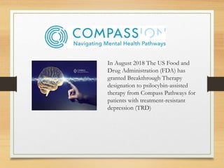 In August 2018 The US Food and
Drug Administration (FDA) has
granted Breakthrough Therapy
designation to psilocybin-assisted
therapy from Compass Pathways for
patients with treatment-resistant
depression (TRD)
 