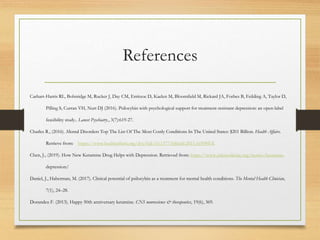 References
Carhart-Harris RL, Bolstridge M, Rucker J, Day CM, Erritzoe D, Kaelen M, Bloomfield M, Rickard JA, Forbes B, Feilding A, Taylor D,
Pilling S, Curran VH, Nutt DJ (2016). Psilocybin with psychological support for treatment-resistant depression: an open-label
feasibility study.. Lancet Psychiatry., 3(7):619-27.
Charles R., (2016). Mental Disorders Top The List Of The Most Costly Conditions In The United States: $201 Billion. Health Affairs.
Retrieve from: https://www.healthaffairs.org/doi/full/10.1377/hlthaff.2015.1659#EX
Chen, J., (2019). How New Ketamine Drug Helps with Depression. Retrieved from: https://www.yalemedicine.org/stories/ketamine-
depression/
Daniel, J., Haberman, M. (2017). Clinical potential of psilocybin as a treatment for mental health conditions. The Mental Health Clinician,
7(1), 24–28.
Dorandeu F. (2013). Happy 50th anniversary ketamine. CNS neuroscience & therapeutics, 19(6), 369.
 