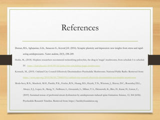 References
Duman, R.S., Aghajanian, G.K., Sanacora G., Krystal J.H. (2016). Synaptic plasticity and depression: new insights from stress and rapid-
acting antidepressants. Nature medicine, 22(3), 238–249.
Hedin, M., (2018). Hopkins researchers recommend reclassifying psilocybin, the drug in 'magic' mushrooms, from schedule I to schedule
IV. https://hub.jhu.edu/2018/09/26/psilocybin-scheduling-magic-mushrooms/
Kennedy, M., (2019). Oakland City Council Effectively Decriminalizes Psychedelic Mushrooms. National Public Radio. Retrieved from:
https://www.npr.org/2019/06/05/730061916/oakland-city-council-effectively-decriminalizes-psychedelic-mushrooms
Moda-Sava, R.N., Murdock, M.H., Parekh, P.K., Fetcho, R.N., Huang, B.S., Huynh, T.N., Witztum, J., Shaver, D.C., Rosentha,l D.L.,
Always, E.J., Lopez, K., Meng, Y., Nellissen, L., Grosenick, L., Milner, T.A., Deisseroth, K., Bito, H., Kasai, H., Liston, C.,
(2019). Sustained rescue of prefrontal circuit dysfunction by antidepressant-induced spine formation. Science, 12, 364 (6436).
Psychedelic Research Timeline. Retrieved from: https://beckleyfoundation.org
 