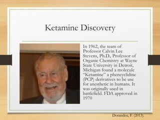 Ketamine Discovery
In 1962, the team of
Professor Calvin Lee
Stevens, Ph.D., Professor of
Organic Chemistry at Wayne
State University in Detroit,
Michigan found a molecule
“Ketamine” a phencyclidine
(PCP) derivatives to be use
for anesthetic in humans. It
was originally used in
battlefield. FDA approved in
1970
Dorandeu, F. (2013).
 