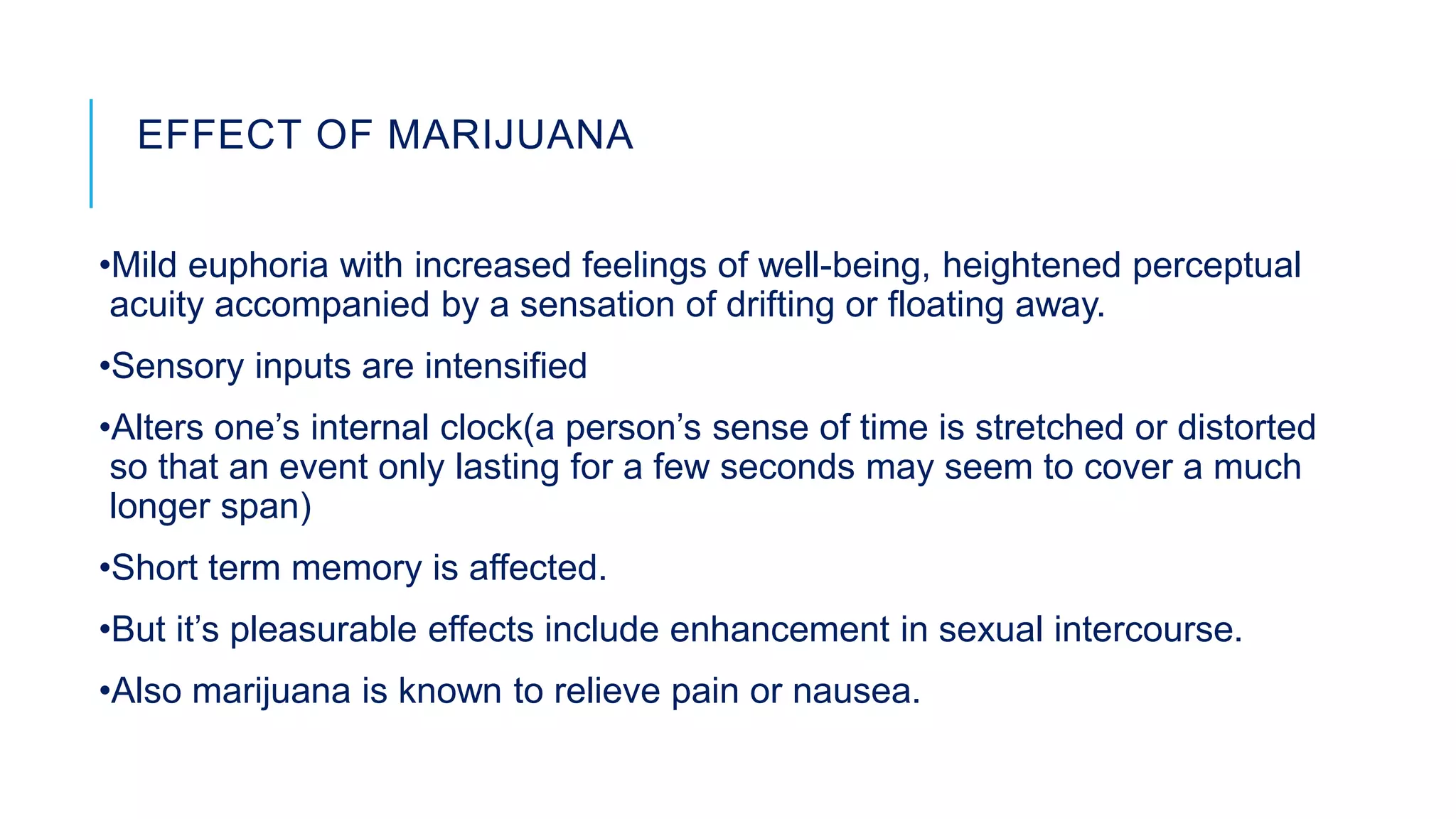 EFFECT OF MARIJUANA
•Mild euphoria with increased feelings of well-being, heightened perceptual
acuity accompanied by a sensation of drifting or floating away.
•Sensory inputs are intensified
•Alters one’s internal clock(a person’s sense of time is stretched or distorted
so that an event only lasting for a few seconds may seem to cover a much
longer span)
•Short term memory is affected.
•But it’s pleasurable effects include enhancement in sexual intercourse.
•Also marijuana is known to relieve pain or nausea.
 