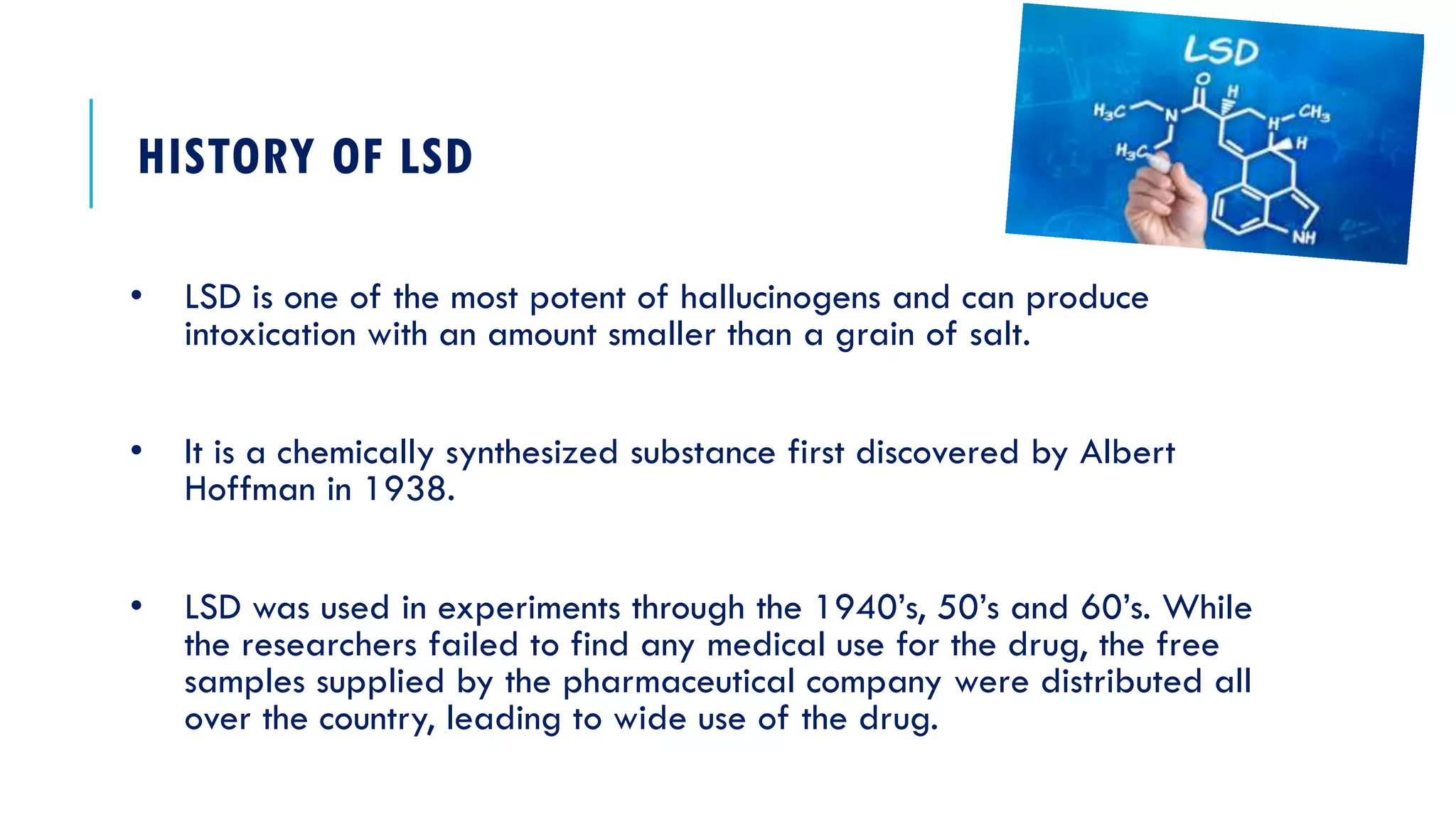 HISTORY OF LSD
• LSD is one of the most potent of hallucinogens and can produce
intoxication with an amount smaller than a grain of salt.
• It is a chemically synthesized substance first discovered by Albert
Hoffman in 1938.
• LSD was used in experiments through the 1940’s, 50’s and 60’s. While
the researchers failed to find any medical use for the drug, the free
samples supplied by the pharmaceutical company were distributed all
over the country, leading to wide use of the drug.
 