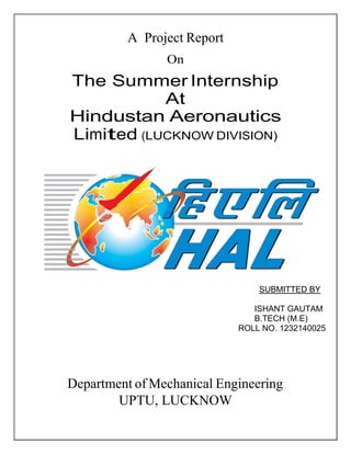 A Project Report
On
The Summer Internship
At
Hindustan Aeronautics
Limited (LUCKNOW DIVISION)
SUBMITTED BY
ISHANT GAUTAM
B.TECH (M.E)
ROLL NO. 1232140025
Department of Mechanical Engineering
UPTU, LUCKNOW
 
