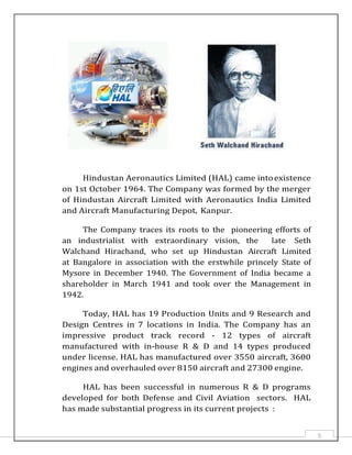5
Hindustan Aeronautics Limited (HAL) came intoexistence
on 1st October 1964. The Company was formed by the merger
of Hindustan Aircraft Limited with Aeronautics India Limited
and Aircraft Manufacturing Depot, Kanpur.
The Company traces its roots to the pioneering efforts of
an industrialist with extraordinary vision, the late Seth
Walchand Hirachand, who set up Hindustan Aircraft Limited
at Bangalore in association with the erstwhile princely State of
Mysore in December 1940. The Government of India became a
shareholder in March 1941 and took over the Management in
1942.
Today, HAL has 19 Production Units and 9 Research and
Design Centres in 7 locations in India. The Company has an
impressive product track record - 12 types of aircraft
manufactured with in-house R & D and 14 types produced
under license. HAL has manufactured over 3550 aircraft, 3600
engines and overhauled over 8150 aircraft and 27300 engine.
HAL has been successful in numerous R & D programs
developed for both Defense and Civil Aviation sectors. HAL
has made substantial progress in its current projects :
 