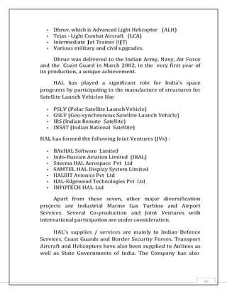 10
• Dhruv, which is Advanced Light Helicopter (ALH)
• Tejas - Light Combat Aircraft (LCA)
• Intermediate Jet Trainer (IJT)
• Various military and civil upgrades.
Dhruv was delivered to the Indian Army, Navy, Air Force
and the Coast Guard in March 2002, in the very first year of
its production, a unique achievement.
HAL has played a significant role for India's space
programs by participating in the manufacture of structures for
Satellite Launch Vehicles like
• PSLV (Polar Satellite Launch Vehicle)
• GSLV (Geo-synchronous Satellite Launch Vehicle)
• IRS (Indian Remote Satellite)
• INSAT (Indian National Satellite)
HAL has formed the following Joint Ventures (JVs) :
• BAeHAL Software Limited
• Indo-Russian Aviation Limited (IRAL)
• Snecma HAL Aerospace Pvt Ltd
• SAMTEL HAL Display System Limited
• HALBIT Avionics Pvt Ltd
• HAL-Edgewood Technologies Pvt Ltd
• INFOTECH HAL Ltd
Apart from these seven, other major diversification
projects are Industrial Marine Gas Turbine and Airport
Services. Several Co-production and Joint Ventures with
international participation are under consideration.
HAL's supplies / services are mainly to Indian Defence
Services, Coast Guards and Border Security Forces. Transport
Aircraft and Helicopters have also been supplied to Airlines as
well as State Governments of India. The Company has also
 