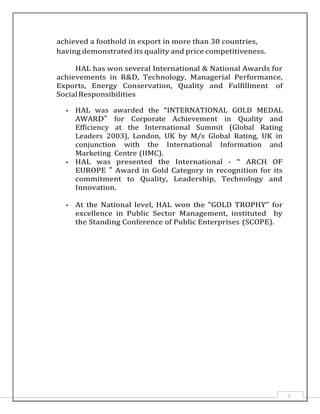 7
achieved a foothold in export in more than 30 countries,
having demonstrated its quality and price competitiveness.
HAL has won several International & National Awards for
achievements in R&D, Technology, Managerial Performance,
Exports, Energy Conservation, Quality and Fulfillment of
SocialResponsibilities
• HAL was awarded the “INTERNATIONAL GOLD MEDAL
AWARD” for Corporate Achievement in Quality and
Efficiency at the International Summit (Global Rating
Leaders 2003), London, UK by M/s Global Rating, UK in
conjunction with the International Information and
Marketing Centre (IIMC).
• HAL was presented the International - “ ARCH OF
EUROPE ” Award in Gold Category in recognition for its
commitment to Quality, Leadership, Technology and
Innovation.
• At the National level, HAL won the "GOLD TROPHY" for
excellence in Public Sector Management, instituted by
the Standing Conference of Public Enterprises (SCOPE).
 
