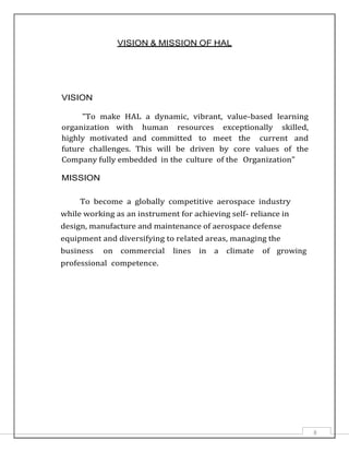 8
VISION & MISSION OF HAL
VISION
"To make HAL a dynamic, vibrant, value-based learning
organization with human resources exceptionally skilled,
highly motivated and committed to meet the current and
future challenges. This will be driven by core values of the
Company fully embedded in the culture of the Organization"
MISSION
To become a globally competitive aerospace industry
while working as an instrument for achieving self- reliance in
design, manufacture and maintenance of aerospace defense
equipment and diversifying to related areas, managing the
business on commercial lines in a climate of growing
professional competence.
 