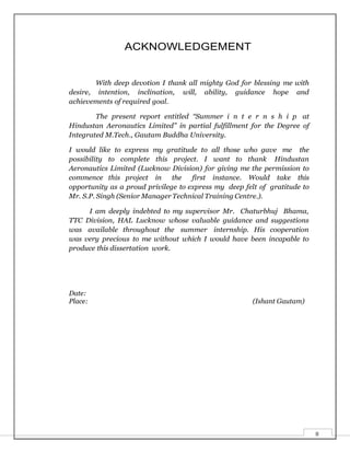 II
ACKNOWLEDGEMENT
With deep devotion I thank all mighty God for blessing me with
desire, intention, inclination, will, ability, guidance hope and
achievements of required goal.
The present report entitled “Summer i n t e r n s h i p at
Hindustan Aeronautics Limited” in partial fulfillment for the Degree of
Integrated M.Tech., Gautam Buddha University.
I would like to express my gratitude to all those who gave me the
possibility to complete this project. I want to thank Hindustan
Aeronautics Limited (Lucknow Division) for giving me the permission to
commence this project in the first instance. Would take this
opportunity as a proud privilege to express my deep felt of gratitude to
Mr. S.P. Singh (Senior Manager Technical Training Centre.).
I am deeply indebted to my supervisor Mr. Chaturbhuj Bhama,
TTC Division, HAL Lucknow whose valuable guidance and suggestions
was available throughout the summer internship. His cooperation
was very precious to me without which I would have been incapable to
produce this dissertation work.
Date:
Place: (Ishant Gautam)
 