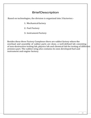 18
BriefDescription
Based on technologies, the division is organized into 3 factories:-
1. Mechanical factory
2. Fuel Factory
3. Instrument Factory
Besides these three Factory Complexes there are sukhoi factory where the
overhaul and assembly of sukhoi parts are done, a well-defined lab consisting
of non-destructive testing lab, physics lab and chemical lab for testing of different
avionics part. The sukhoi wing also contains its own developed fuel and
instrument and engine factory.
 